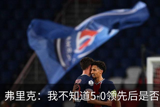 弗里克：我不知道5-0领先后是否有必要继续进攻，该控下节奏